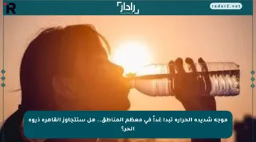 موجة شديدة الحرارة تبدأ غداً في معظم المناطق.. هل ستتجاوز القاهرة ذروة الحر؟
